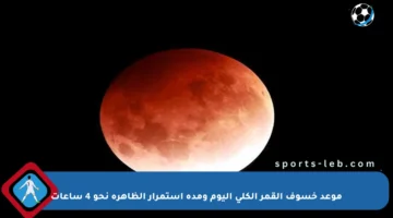 موعد خسوف القمر الكلي اليوم ومدة استمرار الظاهرة نحو 4 ساعات